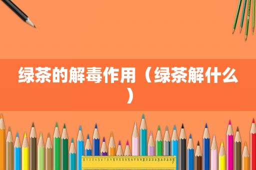 绿茶的解毒作用（绿茶解什么）