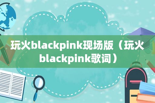 玩火blackpink现场版（玩火blackpink歌词）
