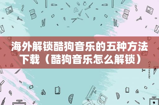 海外解锁酷狗音乐的五种方法下载（酷狗音乐怎么解锁）