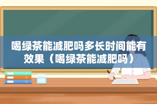 喝绿茶能减肥吗多长时间能有效果（喝绿茶能减肥吗）