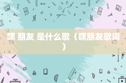 嘿 朋友 是什么歌（嘿朋友歌词）