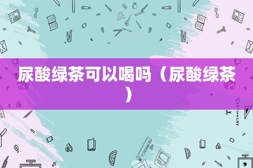 尿酸绿茶可以喝吗（尿酸绿茶）