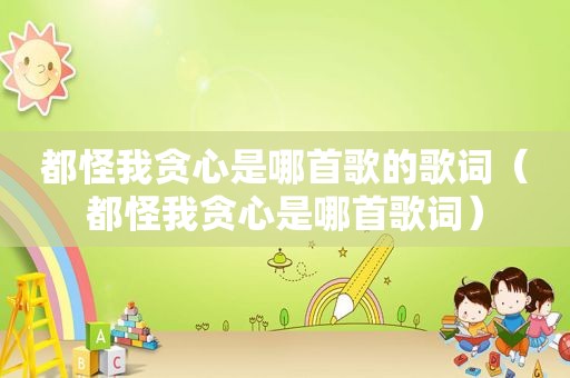 都怪我贪心是哪首歌的歌词（都怪我贪心是哪首歌词）