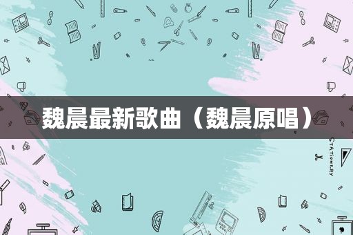 魏晨最新歌曲（魏晨原唱）