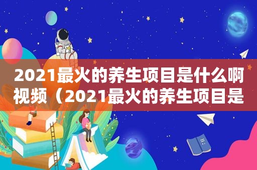 2021最火的养生项目是什么啊视频（2021最火的养生项目是什么啊）