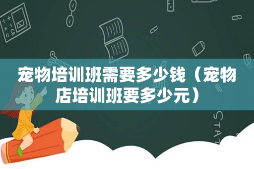 宠物培训班需要多少钱（宠物店培训班要多少元）