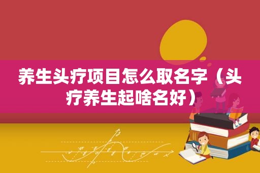 养生头疗项目怎么取名字（头疗养生起啥名好）