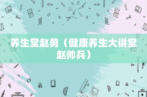 养生堂赵勇（健康养生大讲堂赵帅兵）