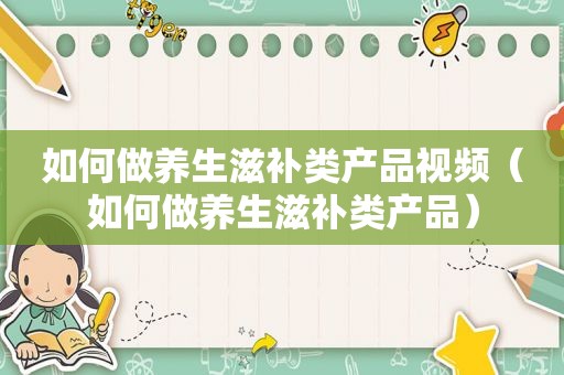 如何做养生滋补类产品视频（如何做养生滋补类产品）