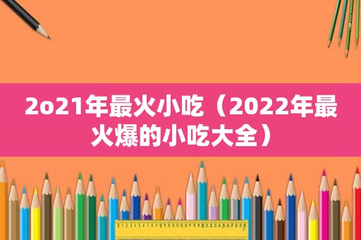 2o21年最火小吃（2022年最火爆的小吃大全）