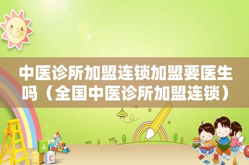 中医诊所加盟连锁加盟要医生吗（全国中医诊所加盟连锁）