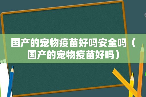 国产的宠物疫苗好吗安全吗（国产的宠物疫苗好吗）