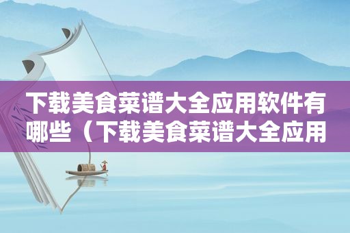 下载美食菜谱大全应用软件有哪些（下载美食菜谱大全应用软件）