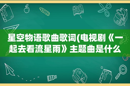 星空物语歌曲歌词(电视剧《一起去看流星雨》主题曲是什么)