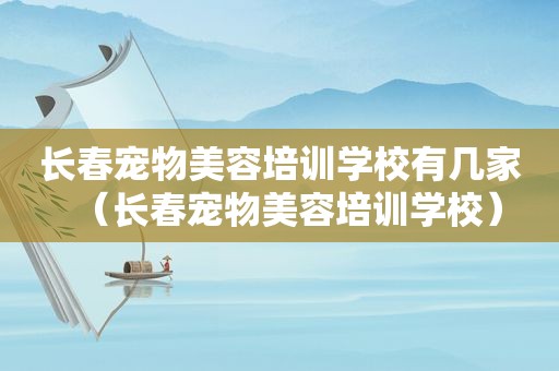 长春宠物美容培训学校有几家（长春宠物美容培训学校）