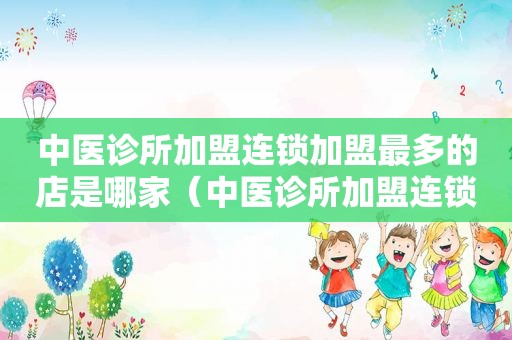 中医诊所加盟连锁加盟最多的店是哪家（中医诊所加盟连锁加盟最多的店）