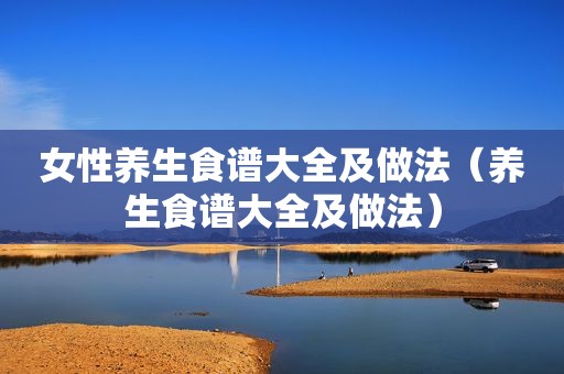 女性养生食谱大全及做法（养生食谱大全及做法）