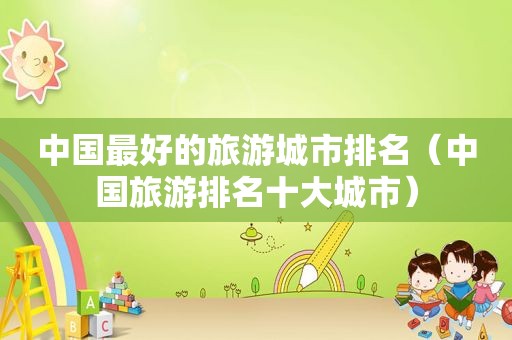 中国最好的旅游城市排名(中国旅游排名十大城市) 中国最好的旅游城市排名(中国旅游排名十大城市)