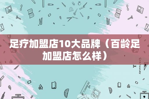 足疗加盟店10大品牌（百龄足加盟店怎么样）