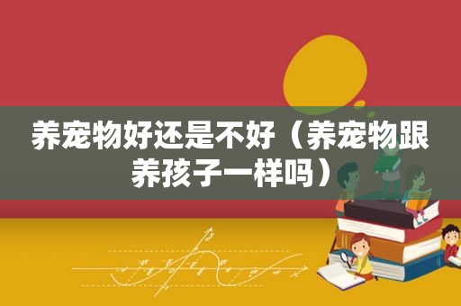 养宠物好还是不好（养宠物跟养孩子一样吗）