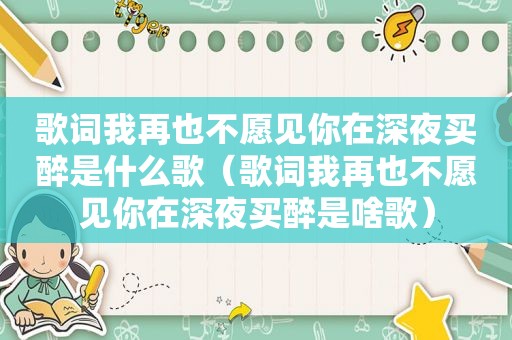 歌词我再也不愿见你在深夜买醉是什么歌（歌词我再也不愿见你在深夜买醉是啥歌）