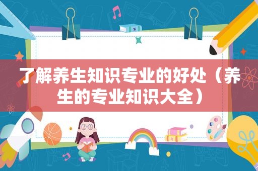 了解养生知识专业的好处（养生的专业知识大全）