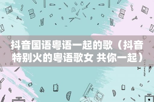 抖音国语粤语一起的歌（抖音特别火的粤语歌女 共你一起）