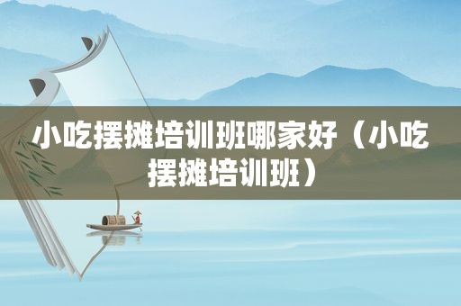 小吃摆摊培训班哪家好（小吃摆摊培训班）