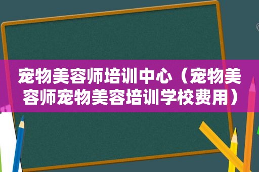 宠物美容师培训中心（宠物美容师宠物美容培训学校费用）