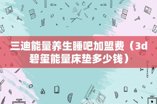 三迪能量养生睡吧加盟费（3d碧玺能量床垫多少钱）