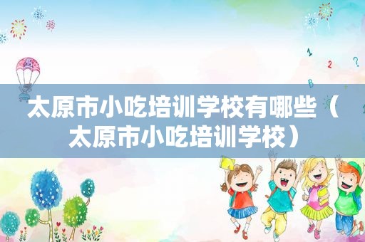 太原市小吃培训学校有哪些（太原市小吃培训学校）