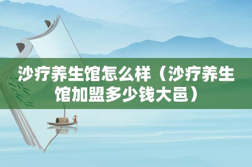 沙疗养生馆怎么样（沙疗养生馆加盟多少钱大邑）