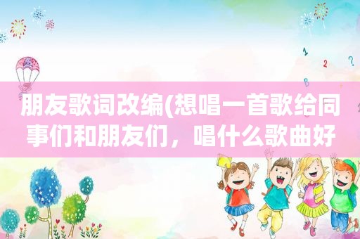 朋友歌词改编(想唱一首歌给同事们和朋友们，唱什么歌曲好。在线等)