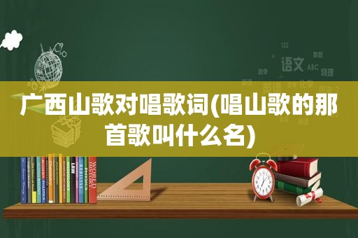 广西山歌对唱歌词(唱山歌的那首歌叫什么名)