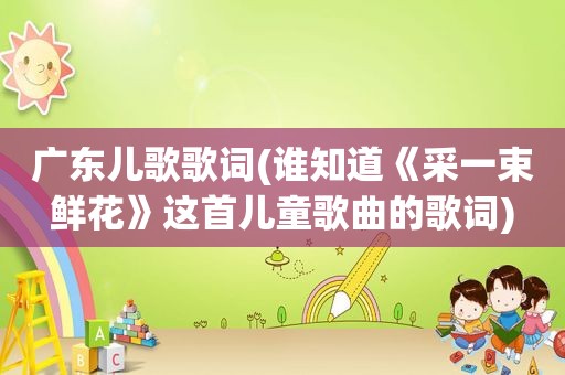 广东儿歌歌词(谁知道《采一束鲜花》这首儿童歌曲的歌词)