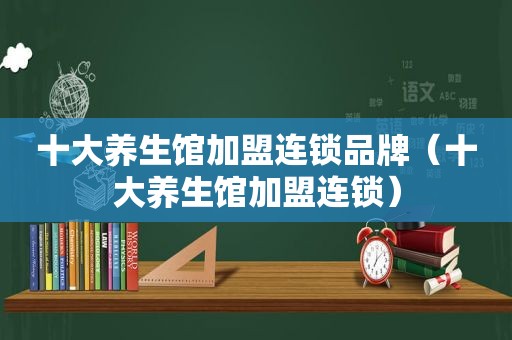 十大养生馆加盟连锁品牌（十大养生馆加盟连锁）