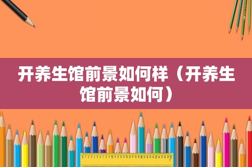 开养生馆前景如何样（开养生馆前景如何）