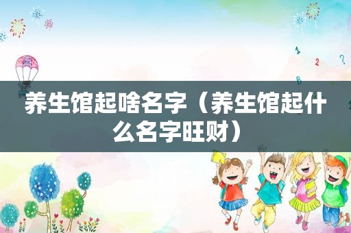 养生馆起啥名字（养生馆起什么名字旺财）