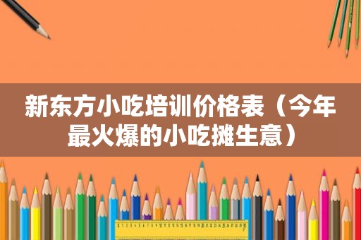 新东方小吃培训价格表（今年最火爆的小吃摊生意）