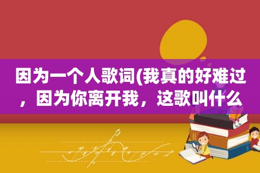 因为一个人歌词(我真的好难过，因为你离开我，这歌叫什么名字)