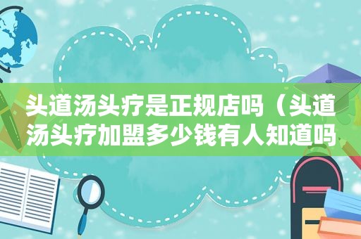 头道汤头疗是正规店吗（头道汤头疗加盟多少钱有人知道吗）