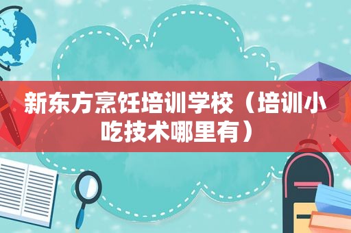 新东方烹饪培训学校（培训小吃技术哪里有）