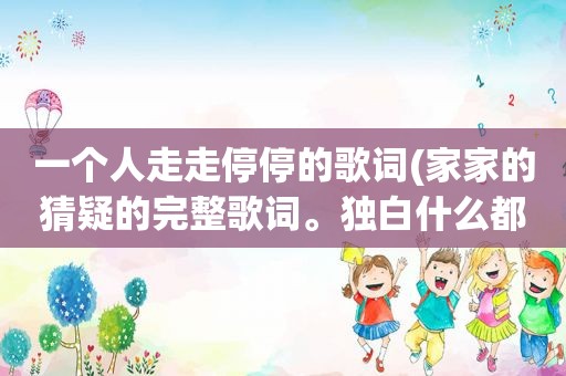 一个人走走停停的歌词(家家的猜疑的完整歌词。独白什么都要。不要漏掉哦)