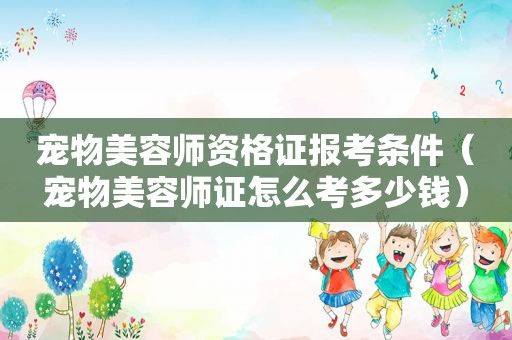 宠物美容师资格证报考条件（宠物美容师证怎么考多少钱）