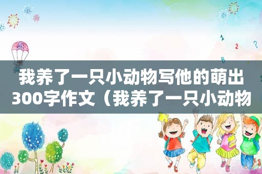 我养了一只小动物写他的萌出300字作文（我养了一只小动物）