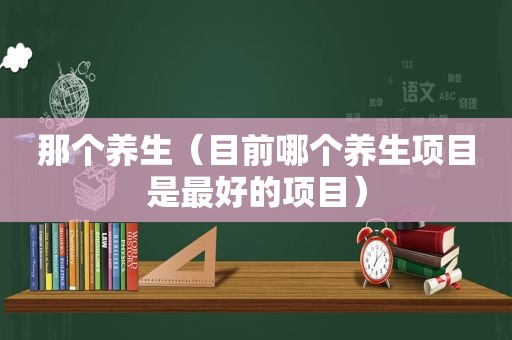 那个养生（目前哪个养生项目是最好的项目）