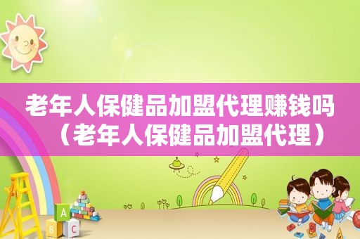 老年人保健品加盟代理赚钱吗（老年人保健品加盟代理）