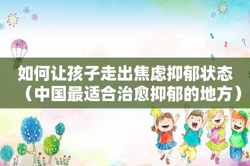 如何让孩子走出焦虑抑郁状态（中国最适合治愈抑郁的地方）