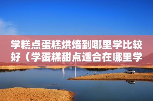 学糕点蛋糕烘焙到哪里学比较好（学蛋糕甜点适合在哪里学）