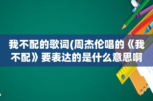 我不配的歌词(周杰伦唱的《我不配》要表达的是什么意思啊)